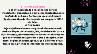 2 – Cliente apressado
O cliente apressado é reconhecido por sua
inquietação, impaciência e por estar constantemente
conferindo as horas. Por buscar um atendimento
rápido, esse tipo de cliente pode ser um pouco difícil
de lidar.
O QUE FAZER:
Seja objetivo e demonstre que valoriza o tempo do
qual ele dispõe. Geralmente, ele já vai decidido para a
loja. Portanto, não é necessário apontar outras opções
que não tenham relação com o que é desejado. Além
disso, ao passar informações, faça-o de forma breve.
Nesse caso, priorize as informações indispensáveis.
 