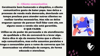 3 – Cliente comunicativo
Geralmente bem-humorado e simpático, o cliente
comunicativo gosta de bater papo. Isso deixa o
processo de venda mais demorado, desviando um
tempo precioso para atender outros clientes ou
realizar tarefas necessárias. Mas não se deixe
enganar: apesar de parecer fácil lidar com ele, em
alguns casos a venda não está garantida.
O QUE FAZER:
Utilize-se do poder de persuasão e do atendimento
de qualidade a fim de convencê-lo a levar algo.
Outra dica é: aja da mesma forma que o cliente –
seja comunicativo, mas evite assuntos paralelos e
traga o consumidor para o rumo da conversa que irá
desencadear na efetivação da compra, de forma
educada e atenciosa.
 