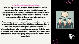 4 – Cliente não comunicativo
Ele é o oposto do cliente comunicativo: o não
comunicativo pode ser um mistério para os
atendentes. Em poucas palavras, dos gestos e da
linguagem corporal, você precisa fazer a leitura
correta para identificar o que ele procura.
O QUE FAZER:
Faça perguntas que permitam respostas curtas ou
monossilábicas, antecipe dúvidas, seja proativo e
crie um leque de soluções previstas para tal
situação. Essas são as melhores formas de lidar com
o cliente não comunicativo. Com isso, fica mais fácil
formar um ambiente propício para uma venda bem-
sucedida.
 