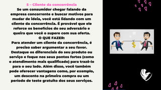 5 – Cliente da concorrência
Se um consumidor chegar falando da
empresa concorrente e buscar motivos para
mudar de ideia, você está lidando com um
cliente da concorrência. É provável que ele
reforce os benefícios do seu adversário e
queira que você o supere com sua oferta.
O QUE FAZER:
Para atender um cliente da concorrência, é
preciso saber argumentar a seu favor.
Destaque os diferenciais do seu produto ou
serviço e foque nos seus pontos fortes (como
o atendimento mais qualificado) para trazê-lo
para o seu lado. Além disso, você também
pode oferecer vantagens como, por exemplo,
um desconto na primeira compra ou um
período de teste gratuito dos seus serviços.
 