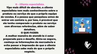 6 – Cliente especialista
Tipo mais difícil de abordar, o cliente
especialista tem mais conhecimento sobre o
produto ou serviço do que a própria equipe
de vendas. É a pessoa que pesquisou antes de
entrar em contato e, por isso, é provável que
ele tenha comparado o produto ou serviço
com diversas referências, além de saber
detalhes.
O QUE FAZER:
A melhor maneira de atendê-lo é estar
preparado para o desafio. Sinta-se seguro,
conheça as informações da mercadoria e
evite passar a impressão de que o cliente
especialista sabe mais do que o próprio
negócio.
 