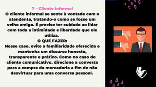 7 – Cliente informal
O cliente informal se sente à vontade com o
atendente, tratando-o como se fosse um
velho amigo. É preciso ter cuidado ao lidar
com toda a intimidade e liberdade que ele
utiliza.
O QUE FAZER:
Nesse caso, evite a familiaridade oferecida e
mantenha um discurso honesto,
transparente e prático. Como no caso do
cliente comunicativo, direcione a conversa
para a compra da mercadoria a fim de não
desvirtuar para uma conversa pessoal.
 
