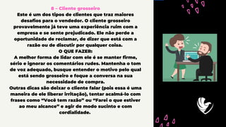 8 – Cliente grosseiro
Este é um dos tipos de clientes que traz maiores
desafios para o vendedor. O cliente grosseiro
provavelmente já teve uma experiência ruim com a
empresa e se sente prejudicado. Ele não perde a
oportunidade de reclamar, de dizer que está com a
razão ou de discutir por qualquer coisa.
O QUE FAZER:
A melhor forma de lidar com ele é se manter firme,
sério e ignorar os comentários rudes. Mantenha o tom
de voz adequado, busque entender o motivo pelo qual
está sendo grosseiro e foque a conversa na sua
necessidade de compra.
Outras dicas são deixar o cliente falar (pois essa é uma
maneira de ele liberar irritação), tentar acalmá-lo com
frases como “Você tem razão” ou “Farei o que estiver
ao meu alcance” e agir de modo sucinto e com
cordialidade.
 