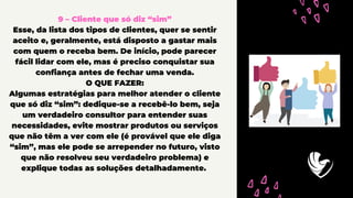 9 – Cliente que só diz “sim”
Esse, da lista dos tipos de clientes, quer se sentir
aceito e, geralmente, está disposto a gastar mais
com quem o receba bem. De início, pode parecer
fácil lidar com ele, mas é preciso conquistar sua
confiança antes de fechar uma venda.
O QUE FAZER:
Algumas estratégias para melhor atender o cliente
que só diz “sim”: dedique-se a recebê-lo bem, seja
um verdadeiro consultor para entender suas
necessidades, evite mostrar produtos ou serviços
que não têm a ver com ele (é provável que ele diga
“sim”, mas ele pode se arrepender no futuro, visto
que não resolveu seu verdadeiro problema) e
explique todas as soluções detalhadamente.
 