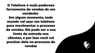 O Telefone é mais poderosa
ferramenta de vendas de um
vendedor
Em algum momento, todo
mundo vai usar um telefone
para movimentar o processo
de vendas. Ele pode ser a sua
fonte de entrada nos
clientes, e por isso você vai
precisar dele no processo de
vendas
 