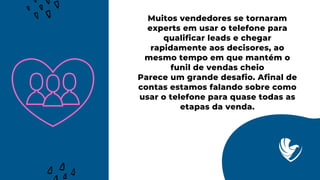 Muitos vendedores se tornaram
experts em usar o telefone para
qualificar leads e chegar
rapidamente aos decisores, ao
mesmo tempo em que mantém o
funil de vendas cheio
Parece um grande desafio. Afinal de
contas estamos falando sobre como
usar o telefone para quase todas as
etapas da venda.
 