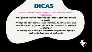 DICAS
1 – AS PALAVRAS IMPORTAM (FOTO DE UM PROFISSIONAL
SORRINDO)
Uma palavra errada no telefone pode acabar com a sua chance
de vender.
Você já não pode começar suas chamadas de vendas com algo
parecido como:” eu espero não estar incomodando ou tomando
seu tempo”
Se tem alguma dúvida que pode estar atrapalhando é porque
realmente deve estar atrapalhando
 