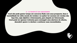 2 – O TEMPO É UM ASSASSINO
Você não pode gastar tempo em conversa fiada com seus prospects. Essa é
mentalidade da velha escola de vendas e se quiser ter sucesso em vendas não
faça isto, seja objetivo e interessante, para depois ser interessado.
Você pode ter apenas 2 minutos para conseguir uma abertura do cliente,
descobrir quem é o decisor e conhecer suas necessidades.
 