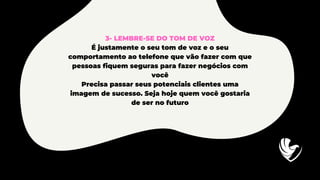 3- LEMBRE-SE DO TOM DE VOZ
É justamente o seu tom de voz e o seu
comportamento ao telefone que vão fazer com que
pessoas fiquem seguras para fazer negócios com
você
Precisa passar seus potenciais clientes uma
imagem de sucesso. Seja hoje quem você gostaria
de ser no futuro
 