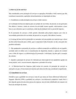 11
1.3.PRESTAÇÃO DE SERVIÇO
São consideradas como prestações de serviços as operações efectuadas a título oneroso que não
constituem transmissões, aquisições intracomunitárias ou importações de bens.
1 - Consideram-se ainda prestações de serviços a título oneroso:
a) A utilização de bens da empresa para uso próprio do seu titular, do pessoal, ou em geral para
fins alheios à mesma e ainda em sectores de actividade isentos quando, relativamente a esses
bens ou aos elementos que os constituem, tenha havido dedução total ou parcial do imposto;
b) As prestações de serviços a título gratuito efectuadas pela própria empresa com vista às
necessidades particulares do seu titular, do pessoal ou, em geral, a fins alheios à mesma;
c) A entrega de bens móveis produzidos ou montados sob encomenda com materiais que o dono
da obra tenha fornecido para o efeito, quer o empreiteiro tenha fornecido, ou não, uma parte dos
produtos utilizados.
2 - São equiparadas a prestações de serviços a cedência temporária ou definitiva de um jogador,
acordada entre os clubes com o consentimento do desportista, durante a vigência do contrato
com o clube de origem e as indemnizações de promoção e valorização, devidas após a cessação
do contrato.
3 - Quando a prestação de serviços for efectuada por intervenção de um mandatário agindo em
nome próprio, este é, sucessivamente, adquirente e prestador do serviço.
4 - A Direcção-Geral dos Impostos pode excluir do conceito de prestação de serviços as
operações em que o fornecimento de materiais pelo dono da obra seja considerado insignificante.
1.3.1.Qualidade nos serviços
Entende-se que a qualidade nos serviços é mais do que nunca um factor diferencial indiscutível.
Segundo Albrecht (1994) a qualidade nos serviços é um diferencial competitivo muito forte e
não depende apenas de uma única pessoa da empresa, mas de todas trabalhando em conjunto em
busca da satisfação do cliente.
 