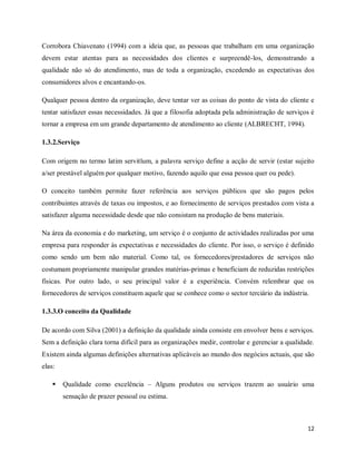 12
Corrobora Chiavenato (1994) com a ideia que, as pessoas que trabalham em uma organização
devem estar atentas para as necessidades dos clientes e surpreendê-los, demonstrando a
qualidade não só do atendimento, mas de toda a organização, excedendo as expectativas dos
consumidores alvos e encantando-os.
Qualquer pessoa dentro da organização, deve tentar ver as coisas do ponto de vista do cliente e
tentar satisfazer essas necessidades. Já que a filosofia adoptada pela administração de serviços é
tornar a empresa em um grande departamento de atendimento ao cliente (ALBRECHT, 1994).
1.3.2.Serviço
Com origem no termo latim servitĭum, a palavra serviço define a acção de servir (estar sujeito
a/ser prestável alguém por qualquer motivo, fazendo aquilo que essa pessoa quer ou pede).
O conceito também permite fazer referência aos serviços públicos que são pagos pelos
contribuintes através de taxas ou impostos, e ao fornecimento de serviços prestados com vista a
satisfazer alguma necessidade desde que não consistam na produção de bens materiais.
Na área da economia e do marketing, um serviço é o conjunto de actividades realizadas por uma
empresa para responder às expectativas e necessidades do cliente. Por isso, o serviço é definido
como sendo um bem não material. Como tal, os fornecedores/prestadores de serviços não
costumam propriamente manipular grandes matérias-primas e beneficiam de reduzidas restrições
físicas. Por outro lado, o seu principal valor é a experiência. Convém relembrar que os
fornecedores de serviços constituem aquele que se conhece como o sector terciário da indústria.
1.3.3.O conceito da Qualidade
De acordo com Silva (2001) a definição da qualidade ainda consiste em envolver bens e serviços.
Sem a definição clara torna difícil para as organizações medir, controlar e gerenciar a qualidade.
Existem ainda algumas definições alternativas aplicáveis ao mundo dos negócios actuais, que são
elas:
 Qualidade como excelência – Alguns produtos ou serviços trazem ao usuário uma
sensação de prazer pessoal ou estima.
 