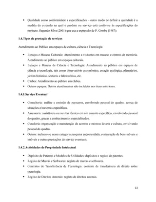 13
 Qualidade como conformidade a especificações – outro modo de definir a qualidade é a
medida da extensão na qual o produto ou serviço está conforme ás especificações do
projecto. Segundo Silva (2001) que usa a expressão de P. Crosby (1987):
1.4.Tipos de prestação de serviços
Atendimento ao Público em espaços de cultura, ciência e Tecnologia
 Espaços e Museus Culturais: Atendimento a visitantes em museus e centros de memória.
Atendimento ao público em espaços culturais.
 Espaços e Museus de Ciência e Tecnologia: Atendimento ao público em espaços de
ciência e tecnologia, tais como observatório astronómico, estação ecológica, planetários,
jardim botânico, sectores e laboratórios, etc.
 Clubes: Atendimento ao público em clubes.
 Outros espaços: Outros atendimentos não incluídos nos itens anteriores.
1.4.1.Serviço Eventual
 Consultoria: análise e emissão de pareceres, envolvendo pessoal do quadro, acerca de
situações e/ou temas específicos.
 Assessoria: assistência ou auxílio técnico em um assunto específico, envolvendo pessoal
do quadro, graças a conhecimentos especializados.
 Curadoria: organização e manutenção de acervos e mostras de arte e cultura, envolvendo
pessoal do quadro.
 Outros: incluem-se nessa categoria pesquisa encomendada, restauração de bens móveis e
imóveis e outras prestações de serviço eventuais.
1.4.2.Actividades de Propriedade Intelectual
 Depósito de Patentes e Modelos de Utilidades: depósitos e registo de patentes.
 Registo de Marcas e Softwares: registo de marcas e softwares.
 Contratos de Transferência de Tecnologia: contrato de transferência de direito sobre
tecnologia.
 Registo de Direitos Autorais: registo de direitos autorais.
 