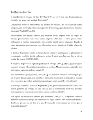 14
1.4.3.Processos de serviços
O entendimento de processo na visão de Teboul (1991, p. 65) “é uma série de actividades ou
operações que levam a um resultado determinado”.
Um processo envolve a transformação de insumos em produtos, eles se dividem em quatro
categorias, com implicações vitais para os gerentes de marketing, operações e recursos humanos,
Lovelock e Wright (2004, p. 36):
Processamento com pessoas: serviços que envolvem acções tangíveis sobre os corpos das
pessoas; processamento com bens: acções tangíveis sobre bens e outras posses físicas
pertencentes a clientes; processamento com estímulo mental: acções intangíveis dirigidas à
mente das pessoas; processamento com informações: acções intangíveis dirigidas a bens dos
clientes.
O domínio do processo permite a empresa buscar objectivos estabelecidos no planeamento e
programação, possibilita decidir melhores as acções de ajuste com base nos fatos e não na
opinião das pessoas (MOURA, 1997).
A percepção de processo é explicada por Lovelock e Wright (2004, p. 35) “[...] que em alguns
serviços o processo é físico: alguma coisa tangível acontece. Mas, em serviços processados com
informações, o processo pode ser intangível”.
Para entendermos o que é processo, Cruz (1997, p.84) pronuncia: “processo é a forma pela qual
um conjunto de actividades cria, trabalha ou transforma insumos com a finalidade de produzir
bens ou serviços, que tenham qualidade assegurada, para serem adquiridos pelos clientes”.
Em serviços, conforme Lovelock e Wright (2004, p.34), processo é entendido como sendo, “um
método particular de operação ou uma série de acções, normalmente envolvendo múltiplos
passos que muitas vezes precisam acontecer em uma sequência definida”.
Um aspecto de processos de serviços, para Schmenner (1999, p. 24) é importante “olhar os
diferentes processos de serviços em uma matriz que faça o contraste entre a intensidade de mão-
de-obra do processo de um lado e o grau de interacção e customização do serviço para o
consumidor de outro”.
 