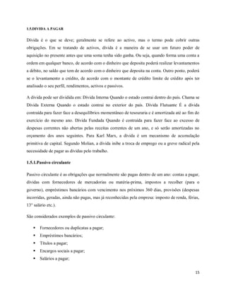 15
1.5.DIVIDA A PAGAR
Dívida é o que se deve; geralmente se refere ao activo, mas o termo pode cobrir outras
obrigações. Em se tratando de activos, dívida é a maneira de se usar um futuro poder de
aquisição no presente antes que uma soma tenha sido ganha. Ou seja, quando forma uma conta a
ordem em qualquer banco, de acordo com o dinheiro que deposita poderá realizar levantamentos
a débito, no saldo que tem de acordo com o dinheiro que deposita na conta. Outro ponto, poderá
se o levantamento a crédito, de acordo com o montante de crédito limite de crédito após ter
analisado o seu perfil, rendimentos, activos e passivos.
A dívida pode ser dividida em: Dívida Interna Quando o estado contrai dentro do país. Chama se
Dívida Externa Quando o estado contrai no exterior do país. Dívida Flutuante É a dívida
contraída para fazer face a desequilíbrios momentâneo de tesouraria e é amortizada até ao fim do
exercício do mesmo ano. Dívida Fundada Quando é contraída para fazer face ao excesso de
despesas correntes não abertas pelas receitas correntes de um ano, e só serão amortizadas no
orçamento dos anos seguintes. Para Karl Marx, a dívida é um mecanismo de acumulação
primitiva de capital. Segundo Molian, a dívida inibe a troca de emprego ou a greve radical pela
necessidade de pagar as dívidas pelo trabalho.
1.5.1.Passivo circulante
Passivo circulante é as obrigações que normalmente são pagas dentro de um ano: contas a pagar,
dívidas com fornecedores de mercadorias ou matéria-prima, impostos a recolher (para o
governo), empréstimos bancários com vencimento nos próximos 360 dias, provisões (despesas
incorridas, geradas, ainda não pagas, mas já reconhecidas pela empresa: imposto de renda, férias,
13° salário etc.).
São considerados exemplos de passivo circulante:
 Fornecedores ou duplicatas a pagar;
 Empréstimos bancários;
 Títulos a pagar;
 Encargos sociais a pagar;
 Salários a pagar;
 