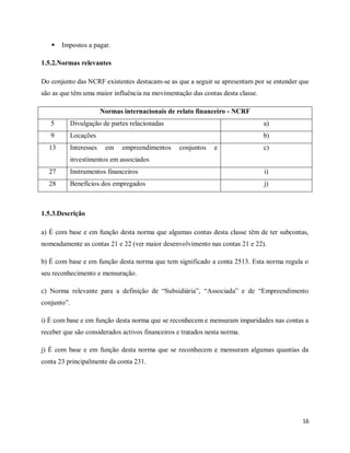 16
 Impostos a pagar.
1.5.2.Normas relevantes
Do conjunto das NCRF existentes destacam-se as que a seguir se apresentam por se entender que
são as que têm uma maior influência na movimentação das contas desta classe.
Normas internacionais de relato financeiro - NCRF
5 Divulgação de partes relacionadas a)
9 Locações b)
13 Interesses em empreendimentos conjuntos e
investimentos em associados
c)
27 Instrumentos financeiros i)
28 Benefícios dos empregados j)
1.5.3.Descrição
a) É com base e em função desta norma que algumas contas desta classe têm de ter subcontas,
nomeadamente as contas 21 e 22 (ver maior desenvolvimento nas contas 21 e 22).
b) É com base e em função desta norma que tem significado a conta 2513. Esta norma regula o
seu reconhecimento e mensuração.
c) Norma relevante para a definição de “Subsidiária”, “Associada” e de “Empreendimento
conjunto”.
i) É com base e em função desta norma que se reconhecem e mensuram imparidades nas contas a
receber que são considerados activos financeiros e tratados nesta norma.
j) É com base e em função desta norma que se reconhecem e mensuram algumas quantias da
conta 23 principalmente da conta 231.
 