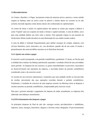 17
1.6.Reconhecimento
As Contas a Receber e a Pagar, incorporam contas de natureza activa e passiva, e neste sentido
surgem no balanço tanto no activo como no passivo e dentro destes no corrente ou no não
corrente, havendo algumas contas destas classes são evidenciadas no capital próprio.
As contas da classe a incluir no capital próprio são apenas as contas que surgem a deduzir à
conta “Capital” para em conjunto de modo a formar o capital realizado. A nota de débito, serve
para uma entidade debitar um certo valor a outrem. Esta operação origina ou um aumento da
dívida deste último (sendo devedor) ou uma diminuição do seu crédito (sendo credor).
A nota de débito é utilizada frequentemente para debitar encargos de compra, despesas com
serviços bancários, juros, descontos, etc., aos devedores, quando são de sua conta. O estudo e
preenchimento das notas de débito encontra-se no final deste fascículo.
1.6.1.Ajustes nas contas a pagar
O exercício social corresponde a um período contabilístico, geralmente 12 meses, ao fim do qual
a entidade deve realizar seu balanço patrimonial, apurando o resultado oficial de suas actividades
nesse período. As despesas de um exercício, os gastos desembolsados ou previstos, necessários
ao desenvolvimento das operações da empresa, e incorridas dentro do período contabilístico
considerado como o do exercício social.
As receitas de um exercício representam o numerário que uma entidade recebe ou tem previsão
de receber, proveniente das suas operações ocorridas durante o período contabilístico.
Finalmente, o resultado do exercício de uma empresa consiste na diferença entre as despesas e
receitas inerentes ao período contabilístico, compreendido pelo exercício social.
Para que o governo antecipe o pagamento do imposto de renda, actualmente, as empresas têm
elaborado seus balanços mensalmente.
1.6.2.Provisionamento das despesas a pagar
As principais despesas de final de mês são: encargos sociais, previdenciários e trabalhistas,
impostos, taxas, encargos, honorários, alugueis e diversas outras obrigações. O provisionamento
 