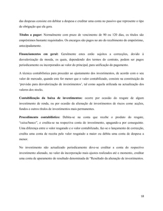 18
das despesas consiste em debitar a despesa e creditar uma conta no passivo que represente o tipo
de obrigação que ela gera.
Títulos a pagar: Normalmente com prazo de vencimento de 90 ou 120 dias, os títulos são
empréstimos bastante requisitados. Os encargos são pagos no ato do recebimento do empréstimo,
antecipadamente.
Financiamentos em geral: Geralmente estes estão sujeitos a correcções, devido à
desvalorização da moeda, os quais, dependendo dos termos do contrato, podem ser pagos
periodicamente ou incorporados ao valor do principal, para unificação do pagamento.
A técnica contabilística para proceder ao ajustamento dos investimentos, de acordo com o seu
valor de mercado, quando este for menor que o valor contabilizado, consiste na constituição da
„previsão para desvalorização de investimentos‟, tal como aquela utilizada na actualização dos
valores dos stocks.
Contabilização da baixa de investimentos: ocorre por ocasião do resgate de algum
investimento de renda, ou por ocasião da alienação de investimentos de riscos como acções,
fundos e outros títulos de investimentos mais permanentes.
Procedimento contabilístico: Debita-se na conta que recebe o produto do resgate,
“caixa/banco”, e credita-se na respectiva conta do investimento, apagando-a por conseguinte.
Uma diferença entre o valor resgatado e o valor contabilizado, faz-se o lançamento de correcção,
credita uma conta de receita pelo valor resgatado a maior ou debita uma conta de despesa a
menor.
No investimento não actualizado periodicamente deve-se creditar a conta do respectivo
investimento alienado, no valor da incorporação mais ajustes realizados até o momento, creditar
uma conta de apuramento do resultado denominada de “Resultado da alienação de investimentos.
 
