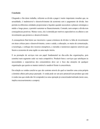 19
Conclusão
Chegando o fim deste trabalho, referente as divida a pagar é muito importante ressaltar que, na
actualidade, é inadmissível o desenvolvimento da economia sem o pagamento de dívida. Isto
permite às diferentes entidades proporcionar a liquidez quando necessitem e planear estratégias a
médio e longo prazo, e permitir sustentar-se financeiramente. Contudo, nem sempre a dívida tem
consequências positivas. Muitas vezes, ela é contraída por motivos especulativos ou alheios a um
investimento que promova o desenvolvimento.
A consequência final deste uso incorrecto e quase criminoso de dívida é a falta de investimento
em áreas críticas para o desenvolvimento, como a saúde, a educação, os meios de comunicação,
a tecnologia, o enfoque dos recursos energéticos, a moradia e numerosos aspectos sensíveis que
fazem a economia de uma região ou uma nação inteira.
E na prestação de serviços tem um papel fundamental no dia-a-dia das organizações, pois
constitui num segmento cada vez mais competitivo. Produzir bens e serviços que satisfaçam às
necessidades e expectativas dos consumidores deve ser o foco das atenções de qualquer
organização que queira se manter rentável e saudável frente à concorrência.
Em relação as vendas conclui-se que são contrato através do qual se transfere uma coisa própria
a domínio alheio pelo preço pactuado. A venda pode ser um acto potencial (um produto que está
à venda mas que ainda não foi comprado) ou uma operação já concretizada/realizada (neste caso,
implica necessariamente a compra).
 