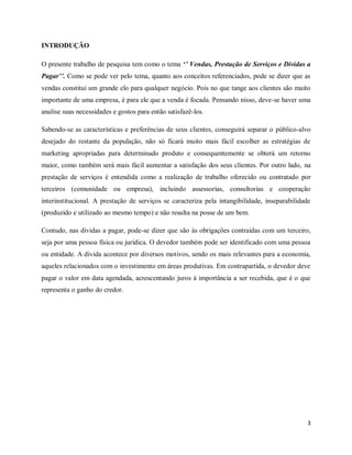 3
INTRODUÇÃO
O presente trabalho de pesquisa tem como o tema ‘’ Vendas, Prestação de Serviços e Dividas a
Pagar’’. Como se pode ver pelo tema, quanto aos conceitos referenciados, pode se dizer que as
vendas constitui um grande elo para qualquer negócio. Pois no que tange aos clientes são muito
importante de uma empresa, é para ele que a venda é focada. Pensando nisso, deve-se haver uma
analise suas necessidades e gostos para então satisfazê-los.
Sabendo-se as características e preferências de seus clientes, conseguirá separar o público-alvo
desejado do restante da população, não só ficará muito mais fácil escolher as estratégias de
marketing apropriadas para determinado produto e consequentemente se obterá um retorno
maior, como também será mais fácil aumentar a satisfação dos seus clientes. Por outro lado, na
prestação de serviços é entendida como a realização de trabalho oferecido ou contratado por
terceiros (comunidade ou empresa), incluindo assessorias, consultorias e cooperação
interinstitucional. A prestação de serviços se caracteriza pela intangibilidade, inseparabilidade
(produzido e utilizado ao mesmo tempo) e não resulta na posse de um bem.
Contudo, nas dividas a pagar, pode-se dizer que são às obrigações contraídas com um terceiro,
seja por uma pessoa física ou jurídica. O devedor também pode ser identificado com uma pessoa
ou entidade. A dívida acontece por diversos motivos, sendo os mais relevantes para a economia,
aqueles relacionados com o investimento em áreas produtivas. Em contrapartida, o devedor deve
pagar o valor em data agendada, acrescentando juros à importância a ser recebida, que é o que
representa o ganho do credor.
 