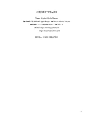 21
AUTOR DO TRABALHO
Nome: Sérgio Alfredo Macore
Facebook: Helldriver Rapper Rapper ou Sérgio Alfredo Macore
Contactos: +258846458829 ou +258826677547
Email: Sergio.macore@gmail.com
Sergio.macore@outlook.com
PEMBA – CABO DELGADO
 