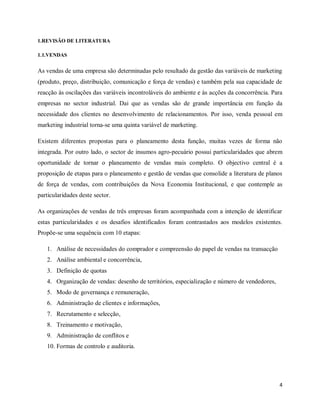 4
1.REVISÃO DE LITERATURA
1.1.VENDAS
As vendas de uma empresa são determinadas pelo resultado da gestão das variáveis de marketing
(produto, preço, distribuição, comunicação e força de vendas) e também pela sua capacidade de
reacção às oscilações das variáveis incontroláveis do ambiente e às acções da concorrência. Para
empresas no sector industrial. Dai que as vendas são de grande importância em função da
necessidade dos clientes no desenvolvimento de relacionamentos. Por isso, venda pessoal em
marketing industrial torna-se uma quinta variável de marketing.
Existem diferentes propostas para o planeamento desta função, muitas vezes de forma não
integrada. Por outro lado, o sector de insumos agro-pecuário possui particularidades que abrem
oportunidade de tornar o planeamento de vendas mais completo. O objectivo central é a
proposição de etapas para o planeamento e gestão de vendas que consolide a literatura de planos
de força de vendas, com contribuições da Nova Economia Institucional, e que contemple as
particularidades deste sector.
As organizações de vendas de três empresas foram acompanhada com a intenção de identificar
estas particularidades e os desafios identificados foram contrastados aos modelos existentes.
Propõe-se uma sequência com 10 etapas:
1. Análise de necessidades do comprador e compreensão do papel de vendas na transacção
2. Análise ambiental e concorrência,
3. Definição de quotas
4. Organização de vendas: desenho de territórios, especialização e número de vendedores,
5. Modo de governança e remuneração,
6. Administração de clientes e informações,
7. Recrutamento e selecção,
8. Treinamento e motivação,
9. Administração de conflitos e
10. Formas de controlo e auditoria.
 