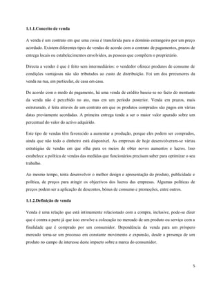 5
1.1.1.Conceito de venda
A venda é um contrato em que uma coisa é transferida para o domínio estrangeiro por um preço
acordado. Existem diferentes tipos de vendas de acordo com o contrato de pagamentos, prazos de
entrega locais ou estabelecimentos envolvidos, as pessoas que compõem o proprietário.
Directa a vender é que é feito sem intermediários: o vendedor oferece produtos de consumo de
condições vantajosas não são tributados ao custo de distribuição. Foi um dos precursores da
venda na rua, em particular, de casa em casa.
De acordo com o modo de pagamento, há uma venda de crédito baseia-se no facto do montante
da venda não é percebido no ato, mas em um período posterior. Venda em prazos, mais
estruturado, é feita através de um contrato em que os produtos comprados são pagos em várias
datas previamente acordadas. A primeira entrega tende a ser o maior valor apurado sobre um
percentual do valor do activo adquirido.
Este tipo de vendas têm favorecido a aumentar a produção, porque eles podem ser comprados,
ainda que não todo o dinheiro está disponível. As empresas de hoje desenvolveram-se várias
estratégias de vendas em que olha para os meios de obter novos aumentos e lucros. Isso
estabelece a política de vendas das medidas que funcionários precisam saber para optimizar o seu
trabalho.
Ao mesmo tempo, tenta desenvolver o melhor design e apresentação do produto, publicidade e
política, de preços para atingir os objectivos dos lucros das empresas. Algumas políticas de
preços podem ser a aplicação de descontos, bónus de consumo e promoções, entre outros.
1.1.2.Definição de venda
Venda é uma relação que está intimamente relacionado com a compra, inclusive, pode-se dizer
que é contra a parte já que isso envolve a colocação no mercado de um produto ou serviço com a
finalidade que é comprado por um consumidor. Dependência da venda para um próspero
mercado torna-se um processo em constante movimento e expansão, desde a presença de um
produto no campo de interesse deste impacto sobre a marca do consumidor.
 