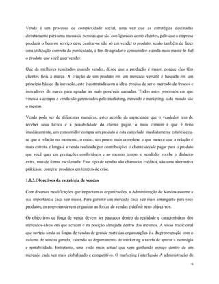 6
Venda é um processo de complexidade social, uma vez que as estratégias destinadas
directamente para uma massa de pessoas que são configuradas como clientes, pelo que a empresa
produzir o bem ou serviço deve centrar-se não só em vender o produto, senão também de fazer
uma utilização correcta da publicidade, a fim de agradar o consumidor e ainda mais mantê-lo fiel
o produto que você quer vender.
Que dá melhores resultados quando vender, desde que a produção é maior, porque eles têm
clientes fiéis à marca. A criação de um produto em um mercado versátil é baseada em um
princípio básico da inovação, este é contratada com a ideia precisa de ser o mercado de frescos e
inovadores de marca para agradar as mais possíveis camadas. Todos estes processos em que
vincula a compra e venda são gerenciados pelo marketing, mercado e marketing, todo mundo são
o mesmo.
Venda pode ser de diferentes maneiras, estes acordo da capacidade que o vendedor tem de
receber seus lucros e a possibilidade do cliente pagar, o mais comum é que é feito
imediatamente, um consumidor compra um produto e esta cancelado imediatamente estabeleceu-
se que a relação no momento, o outro, um pouco mais complexo e que merece que a relação é
mais estreita e longa é a venda realizada por contribuições o cliente decide pagar para o produto
que você quer em prestações confortáveis e ao mesmo tempo, o vendedor recebe o dinheiro
extra, mas de forma escalonada. Esse tipo de vendas são chamados créditos, são uma alternativa
prática ao comprar produtos em tempos de crise.
1.1.3.Objectivos da estratégia de vendas
Com diversas modificações que impactam as organizações, a Administração de Vendas assume a
sua importância cada vez maior. Para garantir um mercado cada vez mais abrangente para seus
produtos, as empresas devem organizar as forças de vendas e definir seus objectivos.
Os objectivos da força de venda devem ser pautados dentro da realidade e características dos
mercados-alvos em que actuam e na posição almejada dentro dos mesmos. A visão tradicional
que norteia ainda as forças de vendas de grande parte das organizações é a da preocupação com o
volume de vendas gerado, cabendo ao departamento de marketing a tarefa de apurar a estratégia
e rentabilidade. Entretanto, uma visão mais actual que vem ganhando espaço dentro de um
mercado cada vez mais globalizado e competitivo. O marketing (interligado A administração de
 