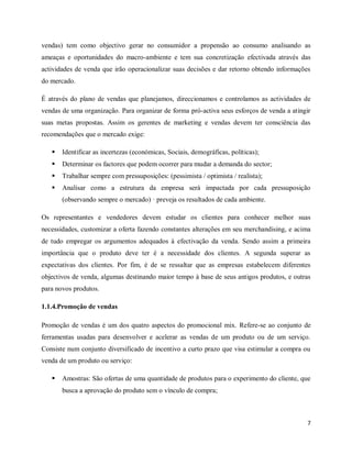 7
vendas) tem como objectivo gerar no consumidor a propensão ao consumo analisando as
ameaças e oportunidades do macro-ambiente e tem sua concretização efectivada através das
actividades de venda que irão operacionalizar suas decisões e dar retorno obtendo informações
do mercado.
É através do plano de vendas que planejamos, direccionamos e controlamos as actividades de
vendas de uma organização. Para organizar de forma pró-activa seus esforços de venda a atingir
suas metas propostas. Assim os gerentes de marketing e vendas devem ter consciência das
recomendações que o mercado exige:
 Identificar as incertezas (económicas, Sociais, demográficas, políticas);
 Determinar os factores que podem ocorrer para mudar a demanda do sector;
 Trabalhar sempre com pressuposições: (pessimista / optimista / realista);
 Analisar como a estrutura da empresa será impactada por cada pressuposição
(observando sempre o mercado) · preveja os resultados de cada ambiente.
Os representantes e vendedores devem estudar os clientes para conhecer melhor suas
necessidades, customizar a oferta fazendo constantes alterações em seu merchandising, e acima
de tudo empregar os argumentos adequados à efectivação da venda. Sendo assim a primeira
importância que o produto deve ter é a necessidade dos clientes. A segunda superar as
expectativas dos clientes. Por fim, é de se ressaltar que as empresas estabelecem diferentes
objectivos de venda, algumas destinando maior tempo à base de seus antigos produtos, e outras
para novos produtos.
1.1.4.Promoção de vendas
Promoção de vendas é um dos quatro aspectos do promocional mix. Refere-se ao conjunto de
ferramentas usadas para desenvolver e acelerar as vendas de um produto ou de um serviço.
Consiste num conjunto diversificado de incentivo a curto prazo que visa estimular a compra ou
venda de um produto ou serviço:
 Amostras: São ofertas de uma quantidade de produtos para o experimento do cliente, que
busca a aprovação do produto sem o vínculo de compra;
 