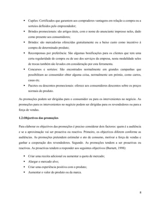 8
 Cupões: Certificados que garantem aos compradores vantagens em relação a compra ou a
sorteios definidos pelo empreendedor;
 Brindes promocionais: são artigos úteis, com o nome do anunciante impresso neles, dado
como presente aos consumidores;
 Brindes: são mercadorias oferecidas gratuitamente ou a baixo custo como incentivo à
compra de determinado produto;
 Recompensas por preferência: São algumas bonificações para os clientes que tem uma
certa regularidade de compra ou de uso dos serviços da empresa, nesta modalidade selos
de trocas também são levados em consideração por esta ferramenta.
 Concursos e sorteios: São encontrados normalmente em grandes campanhas que
possibilitam ao consumidor obter alguma coisa, normalmente um prémio, como carros,
casas etc.
 Pacotes ou descontos promocionais: oferece aos consumidores descontos sobre os preços
normais do produto.
As promoções podem ser dirigidas para o consumidor ou para os intervenientes no negócio. As
promoções para os intervenientes no negócio podem ser dirigidas para os revendedores ou para a
força de vendas.
1.2.Objectivos das promoções
Para elaborar os objectivos das promoções é preciso considerar dois factores: quem é a audiência
e se a aproximação vai ser proactiva ou reactiva. Primeiro, os objectivos diferem conforme as
audiências. As promoções pretendem estimular o ato de consumo, motivar a força de vendas e
ganhar a cooperação dos revendedores. Segundo. As promoções tendem a ser proactivas ou
reactivas. As proactivas tendem a responder aos seguintes objectivos (Burnett, 1998):
 Criar uma receita adicional ou aumentar a quota de mercado;
 Alargar o mercado alvo;
 Criar uma experiência positiva com o produto;
 Aumentar o valor do produto ou da marca.
 