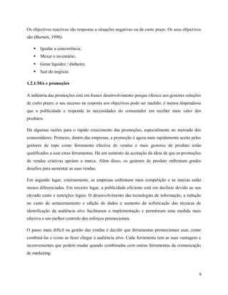 9
Os objectivos reactivos são respostas a situações negativas ou de curto prazo. Os seus objectivos
são (Burnett, 1998):
 Igualar a concorrência;
 Mexer o inventário;
 Gerar liquidez / dinheiro;
 Sair do negócio.
1.2.1.Mix e promoções
A indústria das promoções está em franco desenvolvimento porque oferece aos gestores soluções
de curto prazo; o seu sucesso na resposta aos objectivos pode ser medido; é menos dispendiosa
que a publicidade e responde às necessidades do consumidor em receber mais valor dos
produtos.
Há algumas razões para o rápido crescimento das promoções, especialmente no mercado dos
consumidores. Primeiro, dentro das empresas, a promoção é agora mais rapidamente aceite pelos
gestores de topo como ferramenta efectiva de vendas e mais gestores de produto estão
qualificados a usar estas ferramentas. Há um aumento da aceitação da ideia de que as promoções
de vendas criativas apoiam a marca. Além disso, os gestores de produto enfrentam grades
desafios para aumentar as suas vendas.
Em segundo lugar, externamente, as empresas enfrentam mais competição e as marcas estão
menos diferenciadas. Em terceiro lugar, a publicidade eficiente está em declínio devido ao seu
elevado custo e restrições legais. O desenvolvimento das tecnologias de informação, a redução
no custo do armazenamento e edição de dados e aumento da sofisticação das técnicas de
identificação da audiência alvo facilitaram a implementação e permitiram uma medida mais
efectiva e um melhor controlo dos esforços promocionais.
O passo mais difícil na gestão das vendas é decidir que ferramentas promocionais usar, como
combiná-las e como as fazer chegar à audiência alvo. Cada ferramenta tem as suas vantagens e
inconvenientes que podem mudar quando combinadas com outras ferramentas da comunicação
de marketing.
 