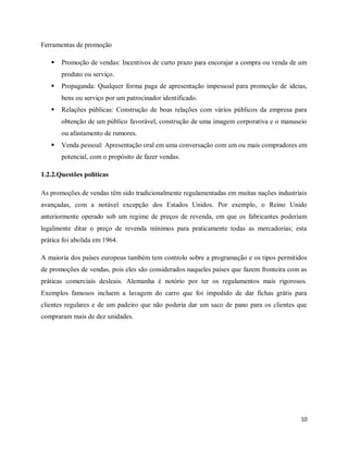 10
Ferramentas de promoção
 Promoção de vendas: Incentivos de curto prazo para encorajar a compra ou venda de um
produto ou serviço.
 Propaganda: Qualquer forma paga de apresentação impessoal para promoção de ideias,
bens ou serviço por um patrocinador identificado.
 Relações públicas: Construção de boas relações com vários públicos da empresa para
obtenção de um público favorável, construção de uma imagem corporativa e o manuseio
ou afastamento de rumores.
 Venda pessoal: Apresentação oral em uma conversação com um ou mais compradores em
potencial, com o propósito de fazer vendas.
1.2.2.Questões políticas
As promoções de vendas têm sido tradicionalmente regulamentadas em muitas nações industriais
avançadas, com a notável excepção dos Estados Unidos. Por exemplo, o Reino Unido
anteriormente operado sob um regime de preços de revenda, em que os fabricantes poderiam
legalmente ditar o preço de revenda mínimos para praticamente todas as mercadorias; esta
prática foi abolida em 1964.
A maioria dos países europeus também tem controlo sobre a programação e os tipos permitidos
de promoções de vendas, pois eles são considerados naqueles países que fazem fronteira com as
práticas comerciais desleais. Alemanha é notório por ter os regulamentos mais rigorosos.
Exemplos famosos incluem a lavagem do carro que foi impedido de dar fichas grátis para
clientes regulares e de um padeiro que não poderia dar um saco de pano para os clientes que
compraram mais de dez unidades.
 