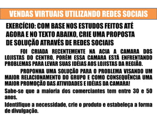 VENDAS VIRTUAIS UTILIZANDO REDES SOCIAIS
EXERCÍCIO: COM BASE NOS ESTUDOS FEITOS ATÉ
AGORA E NO TEXTO ABAIXO, CRIE UMA PROPOSTA
DE SOLUÇÃO ATRAVÉS DE REDES SOCIAIS
FOI CRIADA RECENTEMENTE NA ACIA A CAMARA DOS
LOJISTAS DO CENTRO, PORÉM ESSA CAMARA ESTÁ ENFRENTANDO
PROBLEMAS PARA LEVAR SUAS IDÉIAS AOS LOJISTAS DA REGIÃO.
PROPONHA UMA SOLUÇÃO PARA O PROBLEMA VISANDO UM
MAIOR RELACIONAMENTO DO GRUPO E COMO CONSEQUÊNCIA UMA
MAIOR PROMOÇÃO DAS ATIVIDADES E IDÉIAS DA CAMARA!
Sabe-se que a maioria dos comerciantes tem entre 30 e 50
anos.
Identifique a necessidade, crie o produto e estabeleça a forma
de divulgação.
 