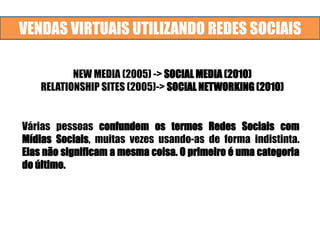 VENDAS VIRTUAIS UTILIZANDO REDES SOCIAIS
Várias pessoas confundem os termos Redes Sociais com
Mídias Sociais, muitas vezes usando-as de forma indistinta.
Elas não significam a mesma coisa. O primeiro é uma categoria
do último.
NEW MEDIA (2005) -> SOCIAL MEDIA (2010)
RELATIONSHIP SITES (2005)-> SOCIAL NETWORKING (2010)
 