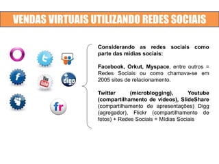 VENDAS VIRTUAIS UTILIZANDO REDES SOCIAIS
Considerando as redes sociais como
parte das mídias sociais:
Facebook, Orkut, Myspace, entre outros =
Redes Sociais ou como chamava-se em
2005 sites de relacionamento.
Twitter (microblogging), Youtube
(compartilhamento de vídeos), SlideShare
(compartilhamento de apresentações) Digg
(agregador), Flickr (compartilhamento de
fotos) + Redes Sociais = Mídias Sociais
 