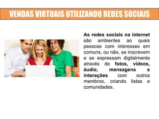 VENDAS VIRTUAIS UTILIZANDO REDES SOCIAIS
As redes sociais na internet
são ambientes ao quais
pessoas com interesses em
comuns, ou não, se inscrevem
e se expressam digitalmente
através de fotos, vídeos,
áudio, mensagens e
interações com outros
membros, criando listas e
comunidades.
 