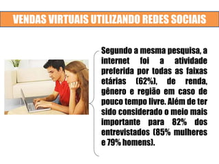 VENDAS VIRTUAIS UTILIZANDO REDES SOCIAIS
Segundo a mesma pesquisa, a
internet foi a atividade
preferida por todas as faixas
etárias (62%), de renda,
gênero e região em caso de
pouco tempo livre. Além de ter
sido considerado o meio mais
importante para 82% dos
entrevistados (85% mulheres
e 79% homens).
 