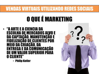 VENDAS VIRTUAIS UTILIZANDO REDES SOCIAIS
O QUE É MARKETING
• “A ARTE E A CIENCIA DA
ESCOLHA DE MERCADOS ALVO E
DA CAPTAÇÃO, MANUTENÇÃO E
FIDELIZAÇÃO DE CLIENTES POR
MEIO DA CRIAÇÃO, DA
ENTREGA E DA COMUNICAÇÃO
DE UM VALOR SUPERIOR PARA
O CLIENTE”
• Philip Kotler
 