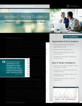Vendavo Packaged Solutions
Segmentation & Price Guidance
∞ Analyze, validate and troubleshoot
segmentation model
∞ Determine optimal target prices
∞ Deliver optimal target prices to any
quoting system
∞ Set different optimization strategies by
line of business
Sales & Margin Intelligence
∞ Measure price realization against margin
or proﬁtability targets
∞ Workspaces to slice and dice data and
visualize ﬁndings
∞ Dashboards to share data insights with
key stakeholders
∞ Automatic monitoring of customer /
products KPIs
Key Capabilities
Introducing Venadvo™ Pricing Guidance
Vendavo™ Pricing Guidance is an all-in-one SaaS solu-
tion that empowers sales to maximize the proﬁtability of
every deal while improving customer experience.
Sales teams can now make negotiations with customers
more productive and collaborative while using predictive
analytics to identify and mitigate potential business risks.
Business analysts and pricing specialists can now deter-
mine optimal target price points, while ensuring that
optimized prices stay in tune with proﬁtability goals.
Vendavo™
Pricing Guidance
Delivers 2-5% of Margin Improvement in Weeks*
Business Challenge
Enterprise sales teams are measured by proﬁtability goals as
well as top line revenue targets. They need contextual
intelligence and optimal pricing guidance to achieve
higher sales velocity and shorter negotiation cycles.
Sales reps also need to predict dips in revenue, proﬁtability
and negative business events like customer churn. By
reducing guesswork in the ﬁeld, they can prevent lost business
and drive higher win rates with prices that better align with
willingness to pay.
Pricing specialists, on the
other hand often use
homegrown tools to seg-
ment accounts and deals.
These methods are neither
accurate nor scalable. As a
result, they experience high
price variation and excessive
discounting in the ﬁeld.
“The typical Pricing
Optimization and
Management imple-
mentation can take
more than 15* months,
making it challenging to
attain a fast time to ROI
*Gartner 2016
* Typical results. Actual results may vary
 