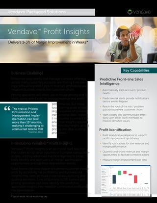 Vendavo Packaged Solutions
“
Predictive Front-line Sales
Intelligence
∞ Automatically track account / product
health
∞ Predictive risk alerts provide notiﬁcations
before events happen
∞ Reach the root of the risk / problem
quickly to prevent customer churn
∞ Work closely and communicate effec-
tively with other team members to
resolve identiﬁed issues
Proﬁt Identiﬁcation
∞ Build analytical workspaces to support
proﬁt improvement hypotheses
∞ Identify root causes for low revenue and
margin performance
∞ Quantify and share revenue and margin
opportunities to facilitate corrective actions
∞ Measure margin improvement over time
Key Capabilities
Business Challenge
Enterprise sales teams that manage complex offerings
across many customer accounts are ﬁnding it increas-
ingly difficult to predict dips in revenue, proﬁtability and
negative business events like customer churn.
Pricing specialists will often use in-house pricing and BI
tools, along with Excel, to analyze revenue and proﬁt
performance. But these
tools cannot scale across
large volumes of complex
transactional data, making
it impossible to extract the
analytical insights required
to optimize margins across
pricing and deal quoting
processes.
Introducing Venadvo™ Proﬁt Insights
Vendavo™ Proﬁt Insights is an all-in-one SaaS solution
that scales across large volumes of complex transaction-
al data, utilizing advanced machine learning to proac-
tively identify and alert users of margin optimization
opportunities and business degradation events.
Sales teams can now deliver a superior customer experi-
ence by accessing the proﬁtability and business risk
insights they need to make instantaneous pricing and
quoting decisions. Line of business (LOB) owners and
pricing specialists can now identify the predictive,
actionable insights they need for continuous proﬁt and
risk optimization.
Vendavo™
Proﬁt Insights
Delivers 1-3% of Margin Improvement in Weeks*
The typical Pricing
Optimization and
Management imple-
mentation can take
more than 15* months,
making it challenging to
attain a fast time to ROI
*Gartner 2016
* Typical results. Actual results may vary
 