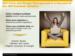 SAP Price and Margin Management is a key part of
the 360 Customer Solution


• Deliver intelligent profitable
  quotes directly in sales quoting process

• Boost price realization by
      empowering confident negotiations

• Close more profitable deals with
      clear insight to targets, terms, and
      escalating approvals




       Faster deals
    + Better win rates
+ Higher revenue & margin



© 2013 SAP AG. All rights reserved.            13
 