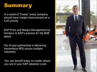 Summary
In a world of “Faster” every company
should have margin improvement as a
CxO priority


SAP Price and Margin Management by
Vendavo is SAP’s solution for the B2B
space


Our 8-year partnership is delivering
tremendous ROI across multiple
industries


You can benefit today no matter where
you are in your SAP adoption cycle
 