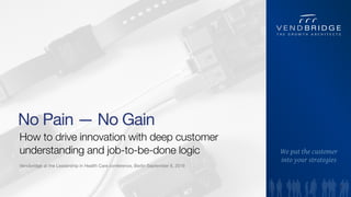 How to drive innovation with deep customer
understanding and job-to-be-done logic
1
No Pain — No Gain
Vendbridge at the Leadership in Health Care conference, Berlin September 8, 2016
We put the customer  
into your strategies
 