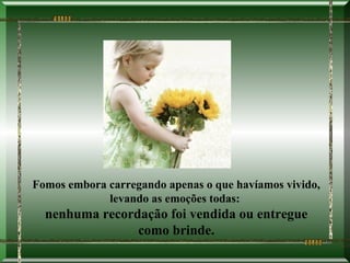 Fomos embora carregando apenas o que havíamos vivido,
             levando as emoções todas:
  nenhuma recordação foi vendida ou entregue
                como brinde.
 