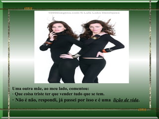 Uma outra mãe, ao meu lado, comentou:
- Que coisa triste ter que vender tudo que se tem.
- Não é não, respondi, já passei por isso e é uma lição de vida.
 