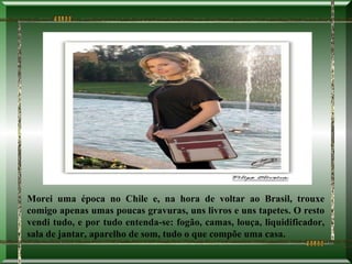 Morei uma época no Chile e, na hora de voltar ao Brasil, trouxe
comigo apenas umas poucas gravuras, uns livros e uns tapetes. O resto
vendi tudo, e por tudo entenda-se: fogão, camas, louça, liquidificador,
sala de jantar, aparelho de som, tudo o que compõe uma casa.
 