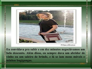 Eu convidava pra subir e em dez minutos negociávamos um
belo desconto. Além disso, eu sempre dava um abridor de
vinho ou um saleiro de brinde, e lá se iam meus móveis e
minhas bugigangas.
 