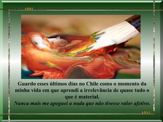 Guardo esses últimos dias no Chile como o momento da
minha vida em que aprendi a irrelevância de quase tudo o
                    que é material.
Nunca mais me apeguei a nada que não tivesse valor afetivo.
 