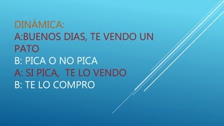DINÁMICA:
A:BUENOS DIAS, TE VENDO UN
PATO
B: PICA O NO PICA
A: SI PICA, TE LO VENDO
B: TE LO COMPRO
 