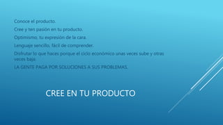 CREE EN TU PRODUCTO
Conoce el producto.
Cree y ten pasión en tu producto.
Optimismo, tu expresión de la cara.
Lenguaje sencillo, fácil de comprender.
Disfrutar lo que haces porque el ciclo económico unas veces sube y otras
veces baja.
LA GENTE PAGA POR SOLUCIONES A SUS PROBLEMAS.
 