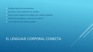EL LENGUAJE CORPORAL CONECTA
 Analizar quién es esa persona.
 Escuchar, mirar, detectar sus miedos
 Hoy se hace negocio sin hablar por medios digitales.
 Poner tres productos, ¿cuál se va a llevar?
 ¿Te vendes en las redes sociales?
 